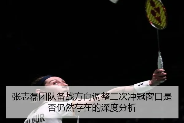 张志磊团队备战方向调整二次冲冠窗口是否仍然存在的深度分析